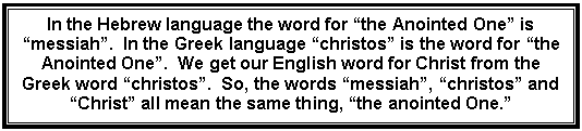 Text Box: In the Hebrew language the word for “the Anointed One” is “messiah”.  In the Greek language “christos” is the word for “the Anointed One”.  We get our English word for Christ from the Greek word “christos”.  So, the words “messiah”, “christos” and “Christ” all mean the same thing, “the anointed One.”    